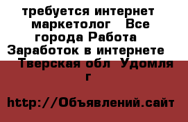 требуется интернет- маркетолог - Все города Работа » Заработок в интернете   . Тверская обл.,Удомля г.